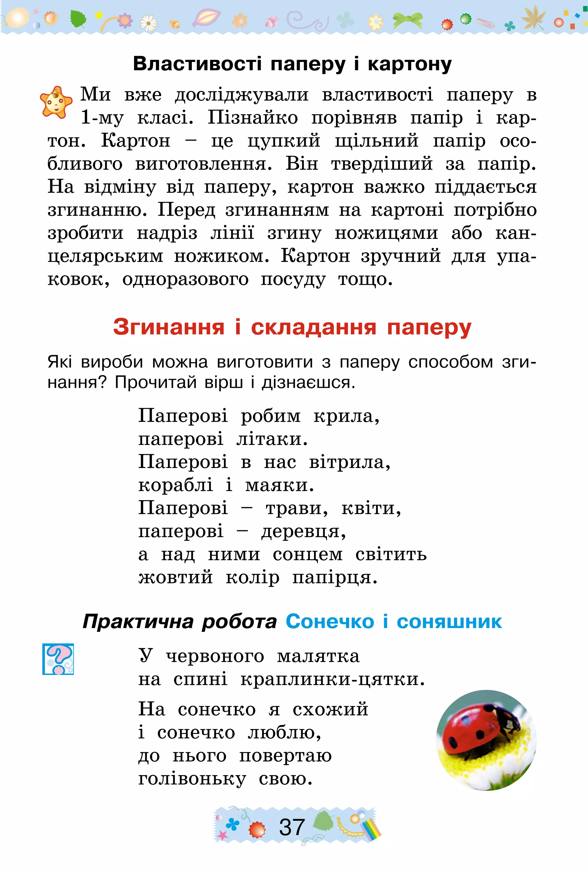 37
Властивості паперу і картону
	Ми вже досліджували властивості паперу в
1-му класі. Пізнайко порівняв папір і кар-
тон. Картон  – це цупкий щільний папір осо-
бливого виготовлен­ня. Він твердіший за папір.
На відміну від паперу, картон важко піддається
згинанню. Перед згинанням на картоні потрібно
зробити надріз лінії згину ножицями або кан-
целярським ножиком. Картон зручний для упа-
ковок, одноразового посуду тощо.
Згинання і складання паперу
Які вироби можна виготовити з паперу способом зги-
нання? Прочитай вірш і дізнаєшся.
Паперові робим крила,
паперові літаки.
Паперові в нас вітрила,
кораблі і маяки.
Паперові – трави, квіти,
паперові – деревця,
а над ними сонцем світить
жовтий колір папірця.
Практична робота Сонечко і соняшник
У червоного малятка
на спині краплинки-цятки.
На сонечко я схожий
і сонечко люблю,
до нього повертаю
голівоньку свою.
 