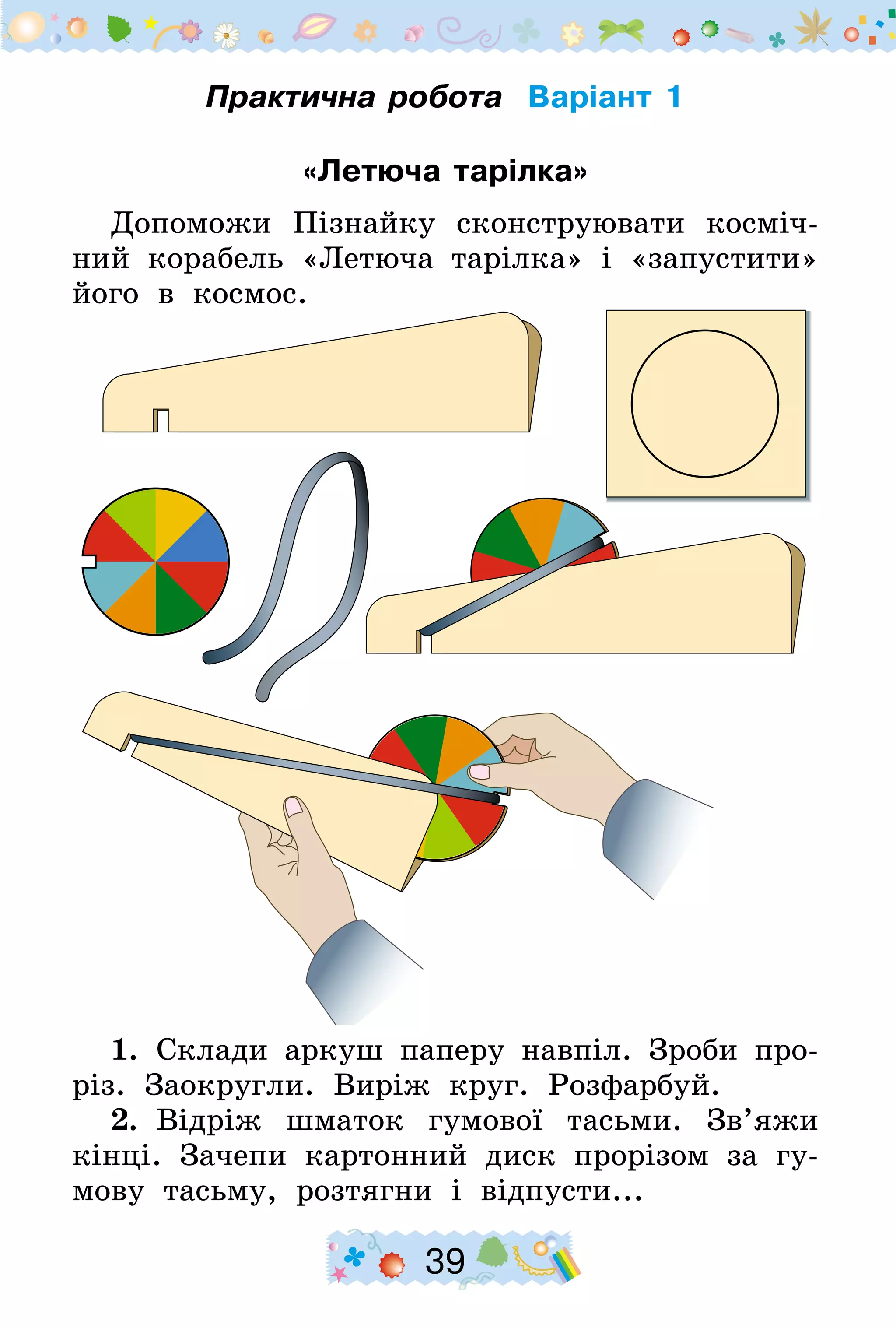 39
Практична робота Варіант 1
«Летюча тарілка»
Допоможи Пізнайку сконструювати косміч-
ний корабель «Летюча тарілка» і «запустити»
його в космос.
1.  Склади аркуш паперу навпіл. Зроби про-
різ. Заокругли. Виріж круг. Розфарбуй.
2.  Відріж шматок гумової тасьми. Зв’яжи
кінці. Зачепи картонний диск прорізом за гу-
мову тасьму, розтягни і відпусти...
 