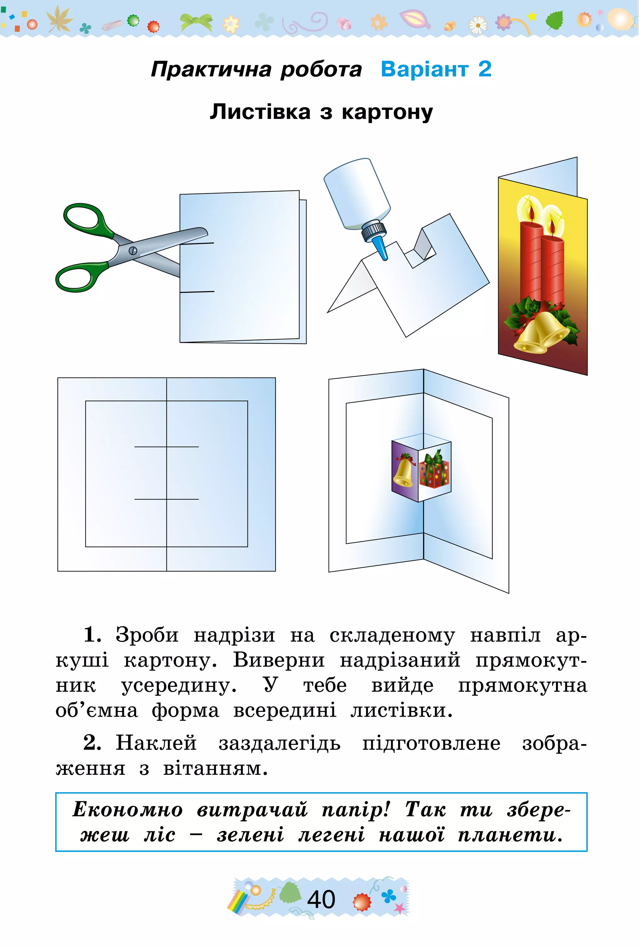 40
Практична робота Варіант 2
Листівка з картону
1.  Зроби надрізи на складеному навпіл ар-
куші картону. Виверни надрізаний прямокут-
ник усередину. У тебе вийде прямокутна
об’ємна форма всередині листівки.
2.  Наклей заздалегідь підготовлене зобра-
ження з вітанням.
Економно витрачай папір! Так ти збере-
жеш ліс – зелені легені нашої планети.
 