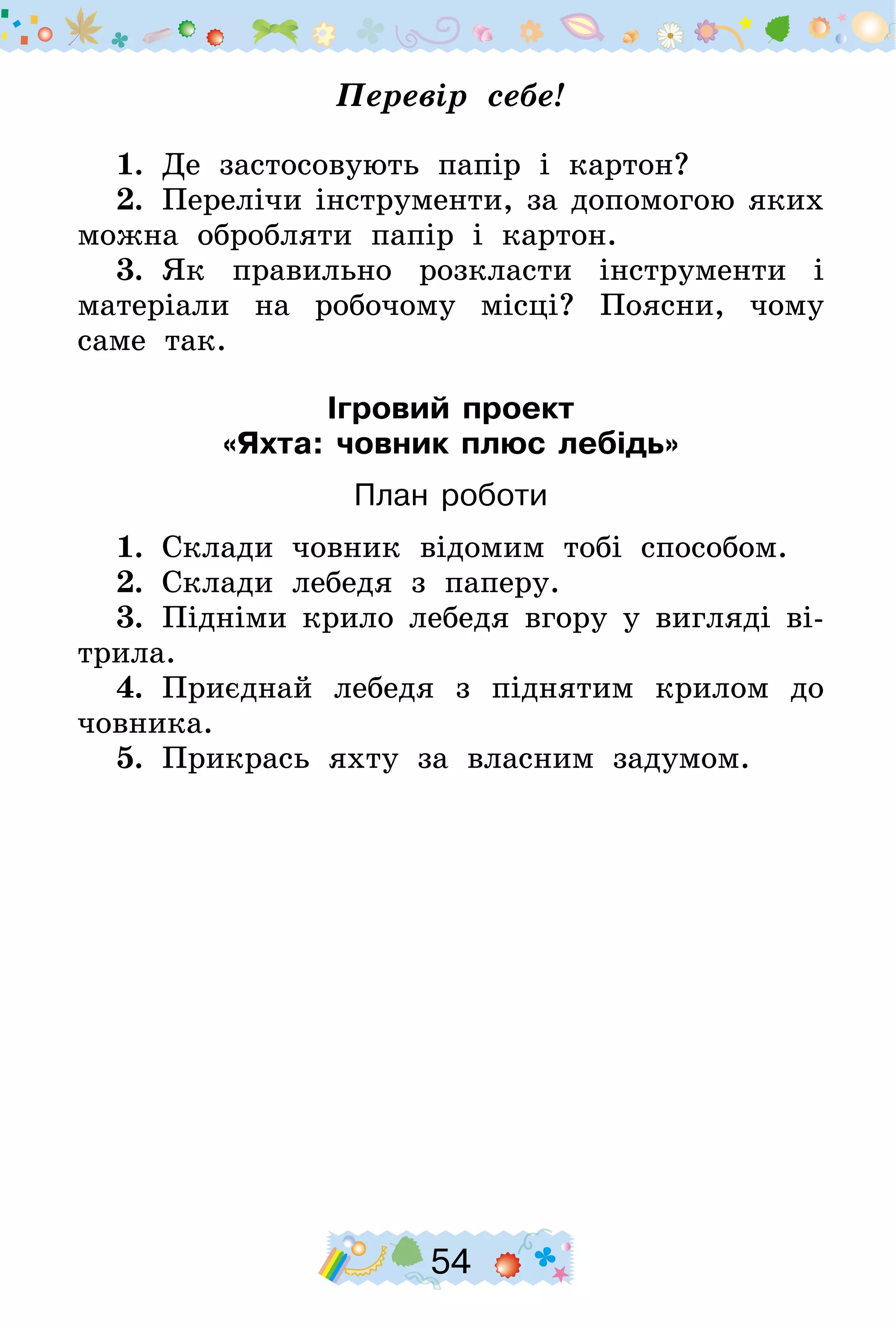 54
Перевір себе!
1.  Де застосовують папір і картон?
2.  Перелічи інструменти, за допомогою яких
можна обробляти папір і картон.
3.  Як правильно розкласти інструменти і
матеріали на робочому місці? Поясни, чому
саме так.
Ігровий проект
«Яхта: човник плюс лебідь»
План роботи
1.  Склади човник відомим тобі способом.
2.  Склади лебедя з паперу.
3.  Підніми крило лебедя вгору у вигляді ві-
трила.
4.  Приєднай лебедя з піднятим крилом до
човника.
5.  Прикрась яхту за власним задумом.
 