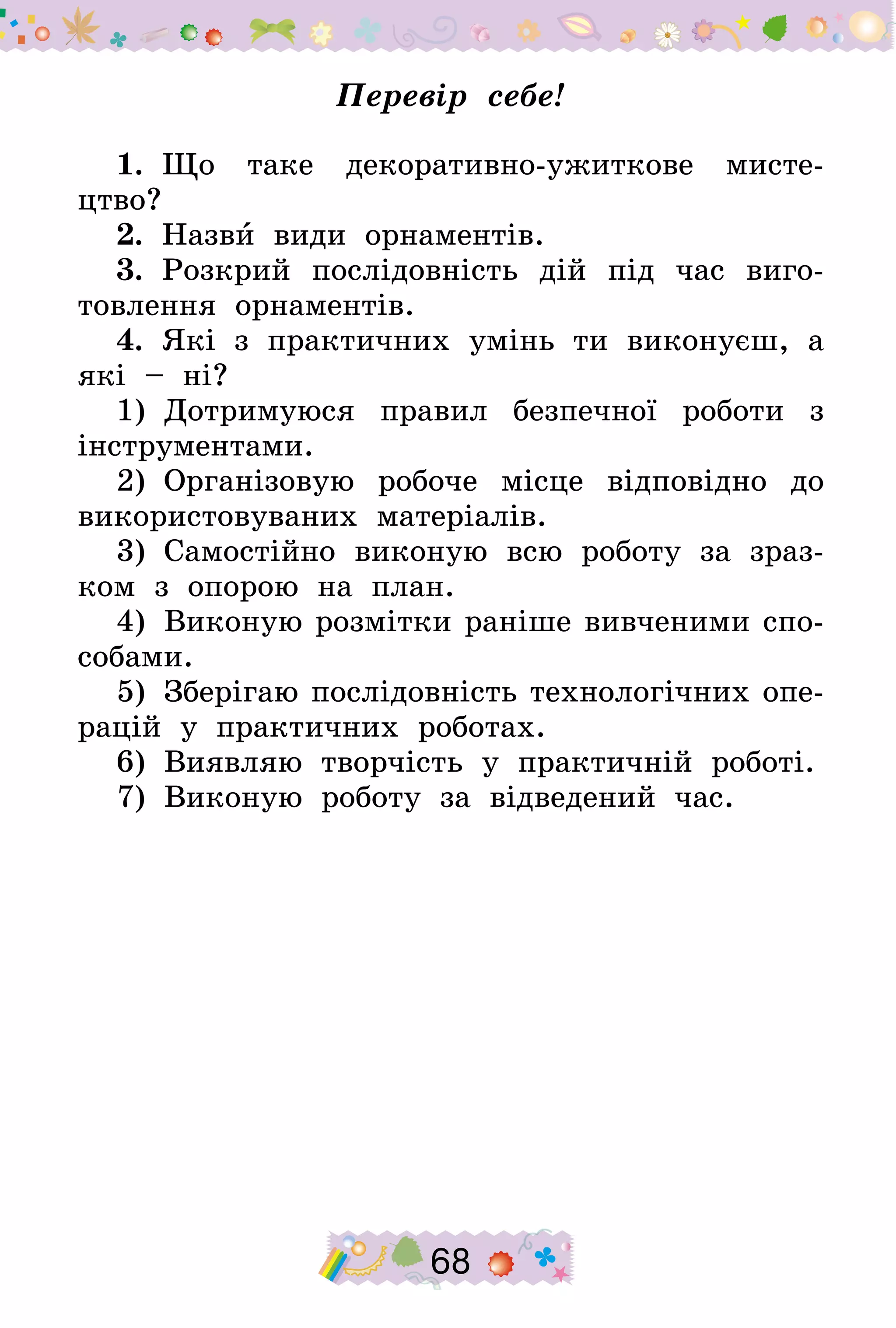 68
Перевір себе!
1.  Що таке декоративно-ужиткове мисте-
цтво?
2.  Назви види орнаментів.
3.  Розкрий послідовність дій під час виго-
товлення орнаментів.
4.  Які з практичних умінь ти виконуєш, а
які – ні?
1)  Дотримуюся правил безпечної роботи з
інструментами.
2)  Організовую робоче місце відповідно до
використовуваних матеріалів.
3)  Самостійно виконую всю роботу за зраз-
ком з опорою на план.
4)  Виконую розмітки раніше вивченими спо-
собами.
5)  Зберігаю послідовність технологічних опе-
рацій у практичних роботах.
6)  Виявляю творчість у практичній роботі.
7)  Виконую роботу за відведений час.
 