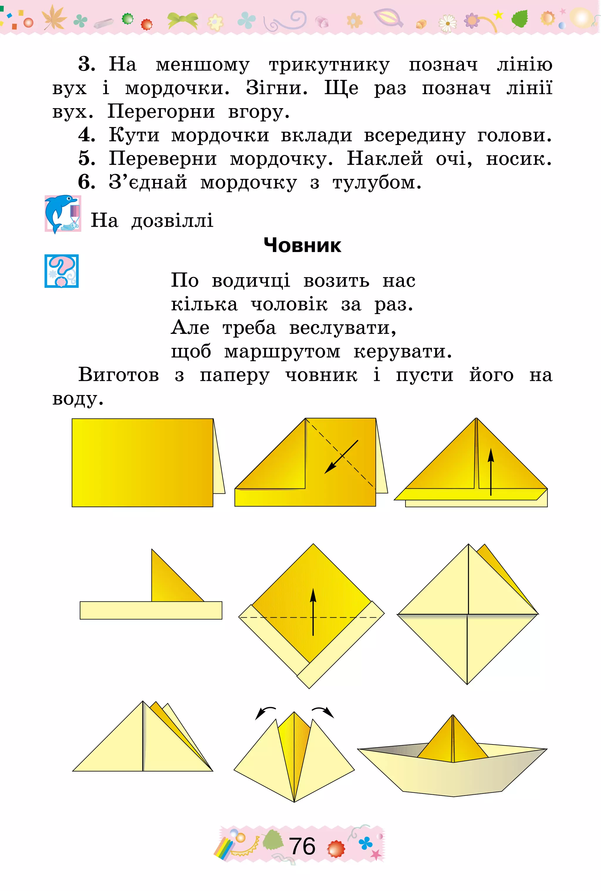 76
3.  На меншому трикутнику познач лінію
вух і мордочки. Зігни. Ще раз познач лінії
вух. Перегорни вгору.
4.  Кути мордочки вклади всередину голови.
5.  Переверни мордочку. Наклей очі, носик.
6.  З’єднай мордочку з тулубом.
На дозвіллі
Човник
По водичці возить нас
кілька чоловік за раз.
Але треба веслувати,
щоб маршрутом керувати.
Виготов з паперу човник і пусти його на
воду.
 