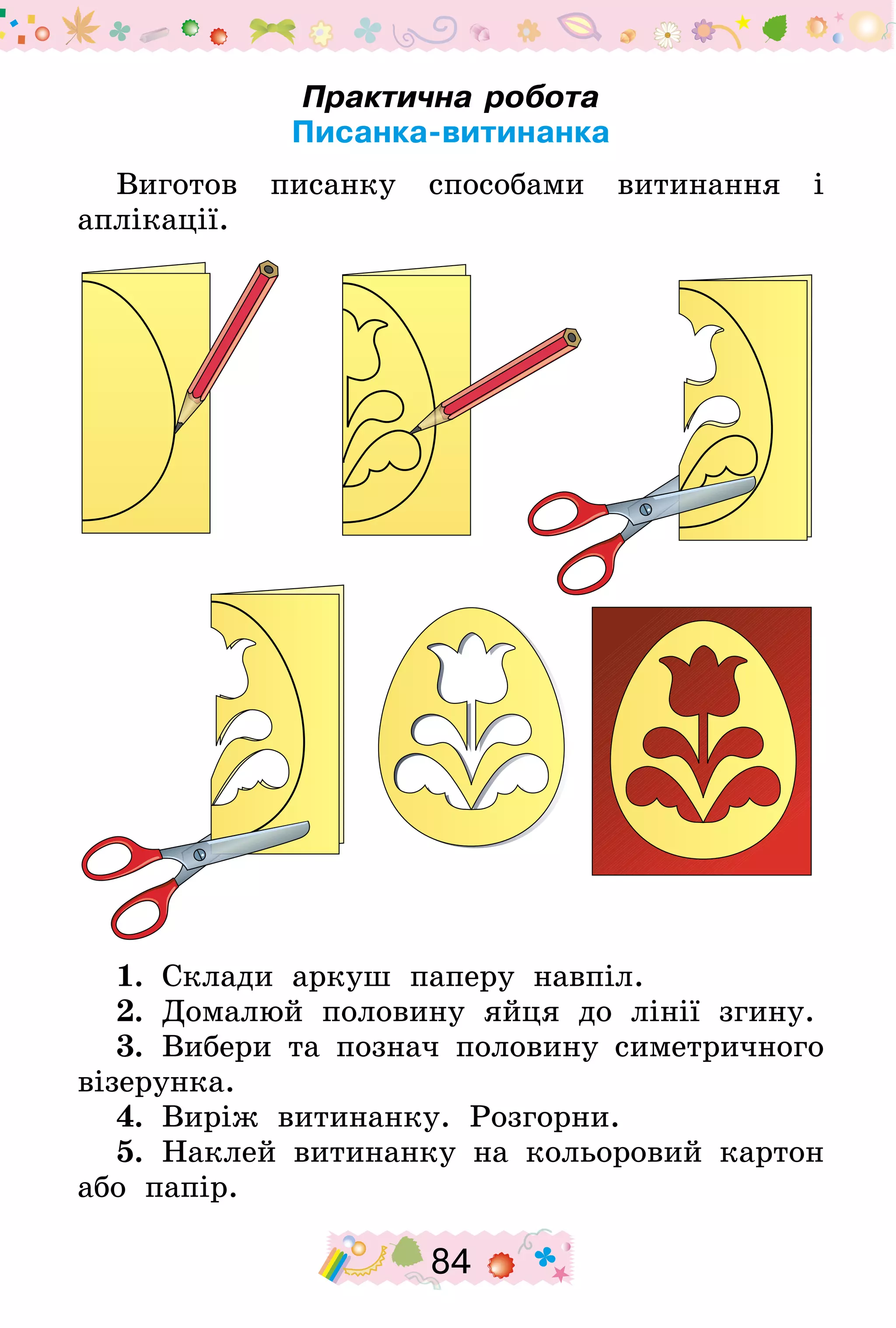 84
Практична робота
Писанка-витинанка
Виготов писанку способами витинання і
аплікації.
1.  Склади аркуш паперу навпіл.
2.  Домалюй половину яйця до лінії згину.
3.  Вибери та познач половину симетричного
візерунка.
4.  Виріж витинанку. Розгорни.
5.  Наклей витинанку на кольоровий картон
або папір.
 
