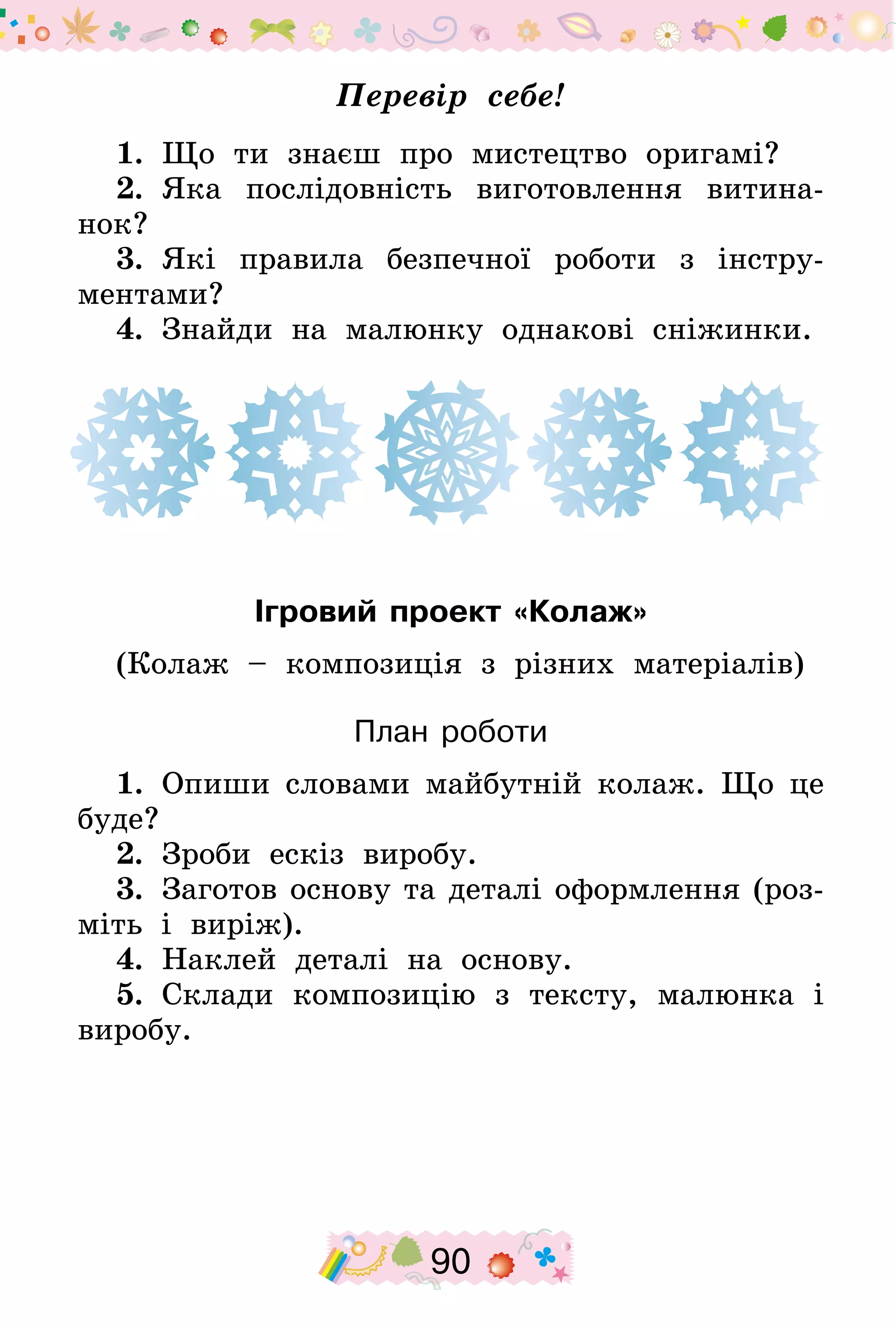 90
Перевір себе!
1.  Що ти знаєш про мистецтво оригамі?
2.  Яка послідовність виготовлення витина-
нок?
3.  Які правила безпечної роботи з інстру-
ментами?
4.  Знайди на малюнку однакові сніжинки.
Ігровий проект «Колаж»
(Колаж – композиція з різних матеріалів)
План роботи
1.  Опиши словами майбутній колаж. Що це
буде?
2.  Зроби ескіз виробу.
3.  Заготов основу та деталі оформлення (роз-
міть і виріж).
4.  Наклей деталі на основу.
5.  Склади композицію з тексту, малюнка і
виробу.
 