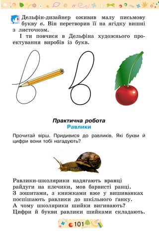 101
	Дельфін-дизайнер оживив малу письмову
букву в. Він перетворив її на ягідку вишні
з листочком.
І ти повчися в Дельфіна художнього про-
ектування виробів із букв.
Практична робота
Равлики
Прочитай вірш. Придивися до равликів. Які букви й
цифри вони тобі нагадують?
Равлики-школярики надягають вранці
райдуги на плечики, мов барвисті ранці.
З зошитами, з книжками вже у вишиванках
поспішають равлики до шкільного ґанку.
А чому школярики шийки вигинають?
Цифри й букви равлики шийками складають.
 