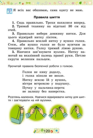 120
	Я всіх вас обшиваю, сама одягу не маю.
Правила шиття
1.  Сядь правильно. Трохи нахилися вперед.
2.  Тримай тканину на відстані 30 см від
очей.
3.  Правильно вибери довжину нитки. Для
цього відміряй нитку ліктем.
4.  Правильно всиляй нитку у вушко голки.
Стеж, аби вушко голки не було вужчим за
товщину нитки. Голку тримай лівою рукою.
5.  Навчися зав’язувати вузлик. Нитку на-
мотай на вказівний палець правої руки. Петлю
скрути великим пальцем.
Прочитай правила безпечної роботи з голкою.
Голки не кину додолу,
і голка ніколи не вколе.
Нитку всилю їй у вушко,
вістря встромлю у подушку.
Пучку у пальчика-перста
не залишу без наперстка.
Розглянь малюнок. Навчися відмірювати нитку для шит-
тя і зав’язувати на ній вузлики.
 