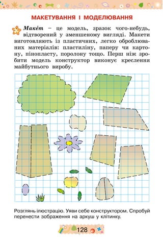 128
МАКЕТУВАННЯ І МОДЕЛЮВАННЯ
	Макет – це модель, зразок чого-небудь,
відтворений у зменшеному вигляді. Макети
виготовляють із пластичних, легко оброблюва-
них матеріалів: пластиліну, паперу чи карто-
ну, пінопласту, поролону тощо. Перш ніж зро-
бити модель конструктор виконує креслення
майбутнього виробу.
Розглянь ілюстрацію. Уяви себе конструктором. Спробуй
перенести зображення на аркуш у клітинку.
 