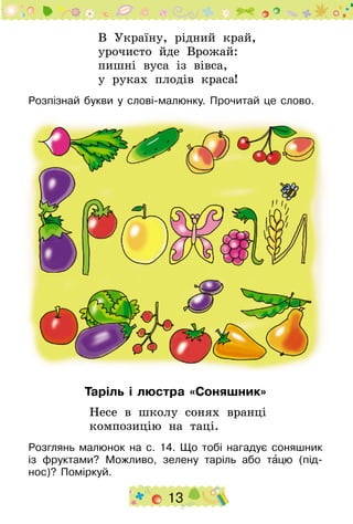 13
В Україну, рідний край,
урочисто йде Врожай:
пишні вуса із вівса,
у руках плодів краса!
Розпізнай букви у слові-малюнку. Прочитай це слово.
Таріль і люстра «Соняшник»
Несе в школу сонях вранці
композицію на таці.
Розглянь малюнок на с. 14. Що тобі нагадує соняшник
із фруктами? Можливо, зелену таріль або тацю (під-
нос)? Поміркуй.
 