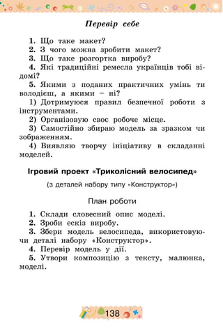 138
Перевір себе
1.  Що таке макет?
2.  З чого можна зробити макет?
3.  Що таке розгортка виробу?
4.  Які традиційні ремесла українців тобі ві-
домі?
5.  Якими з поданих практичних умінь ти
володієш, а якими – ні?
1)  Дотримуюся правил безпечної роботи з
інструментами.
2)  Організовую своє робоче місце.
3)  Самостійно збираю модель за зразком чи
зображенням.
4)  Виявляю творчу ініціативу в складанні
моделей.
Ігровий проект «Триколісний велосипед»
(з деталей набору типу «Конструктор»)
План роботи
1.  Склади словесний опис моделі.
2.  Зроби ескіз виробу.
3.  Збери модель велосипеда, використовую-
чи деталі набору «Конструктор».
4.  Перевір модель у дії.
5.  Утвори композицію з тексту, малюнка,
моделі.
 