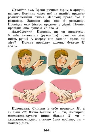 144
Провідне око. Зроби ручкою дірку в аркуші
паперу. Поглянь через неї на якийсь предмет
розплющеними очима. Заплющ праве око й
розплющ. Заплющ ліве око й розплющ.
Провідне око фіксує предмет у дірці. Познач
провідне око буквою П або Л.
Аплодування. Покажи, як ти аплодуєш.
У  тебе активніша (рухоміша) права чи ліва
кисть руки? А зверху яка долоня: права чи
ліва? Познач провідну долоню буквою П
або  Л.
Пояснення. Скільки в тебе позначок П, а
скільки Л? Якщо більше П – ти, ймовірно,
мислитель-слухач; якщо більше Л, ти –
художник-глядач, а якщо букв порівну, ти –
майстер-діяч.
 