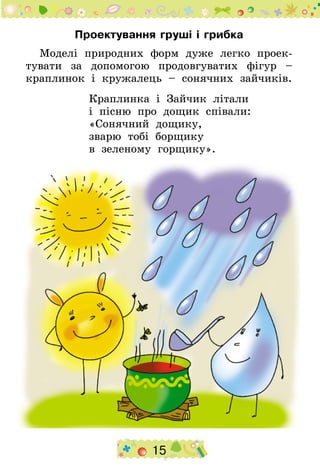 15
Проектування груші і грибка
Моделі природних форм дуже легко проек-
тувати за допомогою продовгуватих фігур –
краплинок і кружалець – сонячних зайчиків.
Краплинка і Зайчик літали
і пісню про дощик співали:
«Сонячний дощику,
зварю тобі борщику
в зеленому горщику».
 