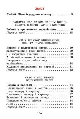 157
ЗМІСТ
Любий Пізнайку-другокласнику!. . . . . . . . . . 3
РАЙДУГА НАД САДОМ НАШИМ ВИСНЕ,
БУДИТЬ В СЕРЦІ ГАРНЕ І КОРИСНЕ
Робота з природними матеріалами. . . . . . . . 6
Перевір себе!. . . . . . . . . . . . . . . . . . . . . . . 18
ОЙ У ШВАЧОК ВИШИВАНКИ,
НІБИ РАЙДУГИ-СПІВАНКИ
Вироби з кольорових ниток. . . . . . . . . . . . 20
Застосування і види ниток. . . . . . . . . . . . . 20
Як творяться тканини . . . . . . . . . . . . . . . 22
Аплікації з ниток і тканин. . . . . . . . . . . . 23
Інструменти для роботи над
аплікаціями. . . . . . . . . . . . . . . . . . . . . . . . 24
Художнє шнурування на картоні. . . . . . . . 31
Перевір себе!. . . . . . . . . . . . . . . . . . . . . . . 32
СТАЄ У НАС ТВОРОМ
ЗВИЧАЙНИЙ ПАПІР
Робота з папером . . . . . . . . . . . . . . . . . . . 34
Досліджуємо папір і картон. . . . . . . . . . . . 36
Види паперу і картону . . . . . . . . . . . . . . . 36
Властивості паперу і картону. . . . . . . . . . . 37
Згинання і складання паперу. . . . . . . . . . . 37
Паперові об’ємні фігури. . . . . . . . . . . . . . . 44
Лінії. . . . . . . . . . . . . . . . . . . . . . . . . . . . . 45
Перевір себе!. . . . . . . . . . . . . . . . . . . . . . . 54
 