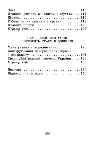 159
Одяг . . . . . . . . . . . . . . . . . . . . . . . . . . . 115
Правила догляду за одягом і взуттям . . . 117
Шиття. . . . . . . . . . . . . . . . . . . . . . . . . . . 119
Робоча папка швачки і кравця . . . . . . . . 119
Правила шиття. . . . . . . . . . . . . . . . . . . . 120
Перевір себе!. . . . . . . . . . . . . . . . . . . . . . 126
НАМ ДИЗАЙНЕРИ УМІЛІ
ВИТВОРЯТЬ КРАСУ В ДОВКІЛЛІ
Макетування і моделювання . . . . . . . . . . 128
Конструювання декоративних виробів
з пінопласту . . . . . . . . . . . . . . . . . . . . . 131
Традиційні народні ремесла України. . . . 136
Перевір себе!. . . . . . . . . . . . . . . . . . . . . . 138
Додатки. . . . . . . . . . . . . . . . . . . . . . . . . . 139
Відповіді на загадки . . . . . . . . . . . . . . . . 156
 
