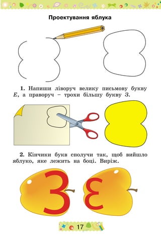17
Проектування яблука
1.  Напиши ліворуч велику письмову букву
Е, а праворуч – трохи більшу букву З.
2.  Кінчи­ки букв cполучи так, щоб вийшло
яблуко, яке лежить на боці. Виріж.
 