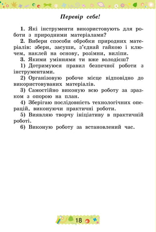 18
Перевір себе!
1.  Які інструменти використовують для ро-
боти з природними матеріалами?
2.  Вибери способи обробки природних мате-
ріалів: збери, засуши, з’єднай гайкою і клю-
чем, наклей на основу, розімни, виліпи.
3.  Якими уміннями ти вже володієш?
1)  Дотримуюся правил безпечної роботи з
інструментами.
2)  Організовую робоче місце відповідно до
використовуваних матеріалів.
3)  Самостійно виконую всю роботу за зраз-
ком з опорою на план.
4)  Зберігаю послідовність технологічних опе-
рацій, виконуючи практичні роботи.
5)  Виявляю творчу ініціативу в практичній
роботі.
6)  Виконую роботу за встановлений час.
 
