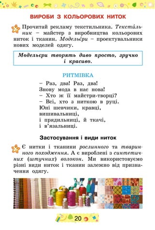 20
ВИРОБИ З КОЛЬОРОВИХ НИТОК
	Прочитай рекламу текстильника. Текстиль­
ник – майстер з виробництва кольорових
ниток і тканин. Модельєри – проектувальники
нових моделей одягу.
Модельєри творять диво просто, зручно
і красиво.
РИТМІВКА
– Раз, два! Раз, два!
Знову мода в нас нова!
– Хто ж її майстри-творці?
– Всі, хто з ниткою в руці.
Юні шевчики, кравці,
вишивальниці,
і прядильниці, й ткачі,
і в’язальниці.
Застосування і види ниток
	Є нитки і тканини рослинного та тварин-
ного походження. А є вироблені з синтетич­
них (штучних) волокон. Ми використовуємо
різні види ниток і тканин залежно від призна­
чення одягу.
 