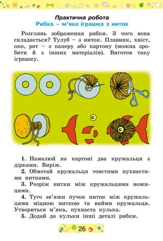 26
Практична робота
Рибка – м’яка іграшка з ниток
Розглянь зображення рибки. З чого вона
складається? Тулуб – з ниток. Плавник, хвіст,
око, рот – з паперу або картону (можна зро-
бити й з інших матеріалів). Виготов таку
іграшку.
1.  Намалюй на картоні два кружальця з
дірками. Виріж.
2.  Обмотай кружальця товстими пухнасти-
ми нитками.
3.  Розріж нитки між кружальцями ножи-
цями.
4.  Туго зв’яжи пучок ниток між кружаль-
цями міцною ниткою та вийми кружальця.
Утвориться м’яка, пухнаста кулька.
5.  Додай до кульки інші деталі рибки.
 