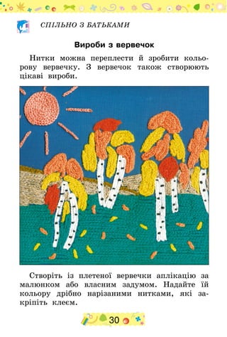 30
СПІЛЬНО З БАТЬКАМИ
Вироби з вервечок
Нитки можна переплести й зробити кольо-
рову вервечку. З вервечок також створюють
цікаві вироби.
Створіть із плетеної вервечки аплікацію за
малюнком або власним задумом. Надайте їй
кольору дрібно нарізаними нитками, які за-
кріпіть клеєм.
 