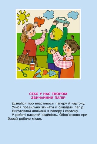 33
СТАЄ У НАС ТВОРОМ
ЗВИЧАЙНИЙ ПАПІР
Дізнайся про властивості паперу й картону.
Учися правильно згинати й складати папір.
Виготовляй аплікації з паперу і картону.
У роботі виявляй охайність. Обов’язково при-
бирай робоче місце.
 