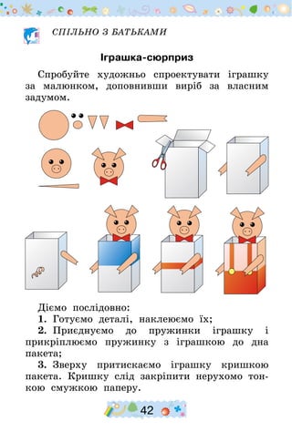 42
СПІЛЬНО З БАТЬКАМИ
Іграшка-сюрприз
Спробуйте художньо спроектувати іграшку
за малюнком, доповнивши виріб за власним
задумом.
Діємо послідовно:
1.  Готуємо деталі, наклеюємо їх;
2.  Приєднуємо до пружинки іграшку і
прикріп­люємо пружинку з іграшкою до дна
пакета;
3.  Зверху притискаємо іграшку кришкою
пакета. Криш­ку слід закріпити нерухомо тон-
кою смужкою паперу.
 