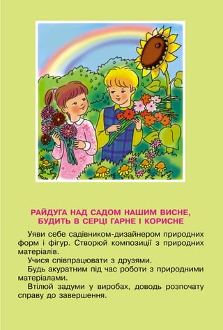 5
РАЙДУГА НАД САДОМ НАШИМ ВИСНЕ,
БУДИТЬ В СЕРЦІ ГАРНЕ І КОРИСНЕ
Уяви себе садівником-дизайнером природних
форм і фігур. Створюй композиції з природних
матеріалів.
Учися співпрацювати з друзями.
Будь акуратним під час роботи з природними
матеріалами.
Втілюй задуми у виробах, доводь розпочату
справу до завершення.
 