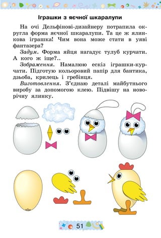 51
Іграшки з яєчної шкаралупи
На очі Дельфінові-дизайнеру потрапила ок­
ругла форма яєчної шкаралупи. Та це ж ялин-
кова іграшка! Чим вона може стати в уяві
фантазера?
Задум. Форма яйця нагадує тулуб курчати.
А кого ж іще?..
Зображення. Намалюю ескіз іграшки-кур­
чати. Підготую кольоровий папір для бантика,
дзьоба, крилець і гребінця.
Виготовлення. З’єднаю деталі майбутнього
виробу за допомогою клею. Підвішу на ново-
річну ялинку.
 