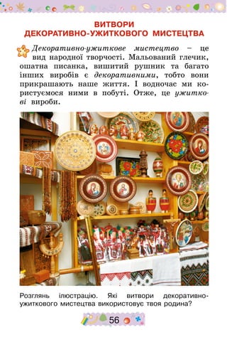 56
ВИТВОРИ
ДЕКОРАТИВНО-УЖИТКОВОГО МИСТЕЦТВА
	Декоративно-ужиткове мистецтво – це
вид народної творчості. Мальований глечик,
ошатна писанка, вишитий рушник та багато
інших виробів є декоративними, тобто вони
прикрашають наше життя. І водночас ми ко-
ристуємося ними в побуті. Отже, це ужитко-
ві вироби.
Розглянь ілюстрацію. Які витвори декоративно-
ужиткового мистецтва використовує твоя родина?
 