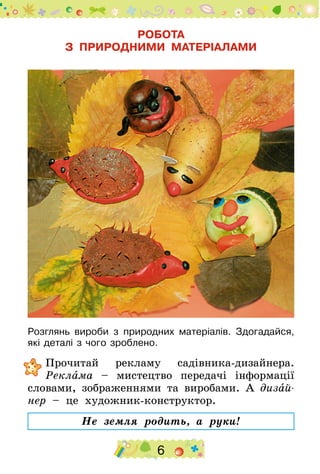 6
РОБОТА
З ПРИРОДНИМИ МАТЕРІАЛАМИ
Розглянь вироби з природних матеріалів. Здогадайся,
які деталі з чого зроблено.
	Прочитай рекламу садівника-дизайнера.
Реклама – мистецтво передачі інформації
словами, зображеннями та виробами. А дизай-
нер – це художник-конструктор.
Не земля родить, а руки!
 