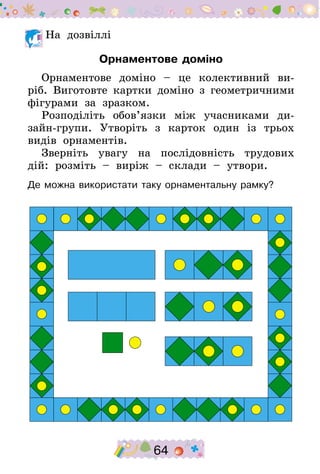64
	На дозвіллі
Орнаментове доміно
Орнаментове доміно – це колективний ви-
ріб. Виготовте картки доміно з геометричними
фігурами за зразком.
Розподі­літь обов’язки між учасниками ди-
зайн-групи. Утворіть з карток один із трьох
видів орнаментів.
Зверніть увагу на послідовність трудових
дій: розміть – виріж – склади – утвори.
Де можна використати таку орнаментальну рамку?
 