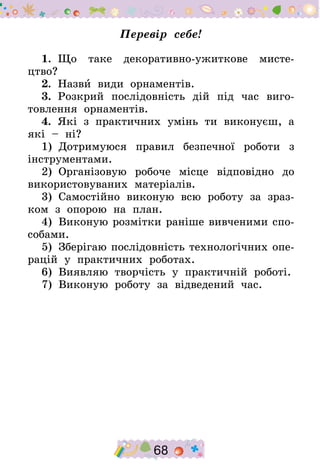 68
Перевір себе!
1.  Що таке декоративно-ужиткове мисте-
цтво?
2.  Назви види орнаментів.
3.  Розкрий послідовність дій під час виго-
товлення орнаментів.
4.  Які з практичних умінь ти виконуєш, а
які – ні?
1)  Дотримуюся правил безпечної роботи з
інструментами.
2)  Організовую робоче місце відповідно до
використовуваних матеріалів.
3)  Самостійно виконую всю роботу за зраз-
ком з опорою на план.
4)  Виконую розмітки раніше вивченими спо-
собами.
5)  Зберігаю послідовність технологічних опе-
рацій у практичних роботах.
6)  Виявляю творчість у практичній роботі.
7)  Виконую роботу за відведений час.
 