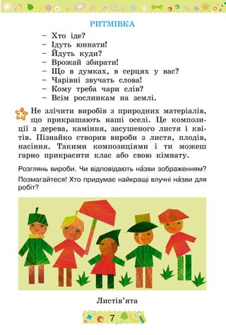 7
РИТМІВКА
– Хто іде?
– Ідуть юннати!
– Йдуть куди?
– Врожай збирати!
– Що в думках, в серцях у вас?
– Чарівні звучать слова!
– Кому треба чари слів?
– Всім рослинкам на землі.
	Не злічити виробів з природних матеріалів,
що прикрашають наші оселі. Це компози-
ції з дерева, каміння, засушеного листя і кві-
тів. Пізнайко створив вироби з листя, плодів,
насіння. Такими композиціями і ти можеш
гарно прикрасити клас або свою кімнату.
Розглянь вироби. Чи відповідають назви зображенням?
Позмагайтеся! Хто придумає найкращі влучні назви для
робіт?
Листів’ята
 