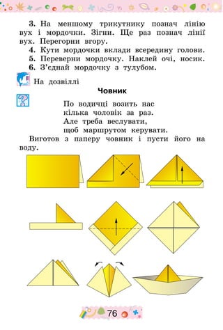 76
3.  На меншому трикутнику познач лінію
вух і мордочки. Зігни. Ще раз познач лінії
вух. Перегорни вгору.
4.  Кути мордочки вклади всередину голови.
5.  Переверни мордочку. Наклей очі, носик.
6.  З’єднай мордочку з тулубом.
На дозвіллі
Човник
По водичці возить нас
кілька чоловік за раз.
Але треба веслувати,
щоб маршрутом керувати.
Виготов з паперу човник і пусти його на
воду.
 