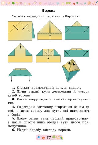 77
Ворона
Техніка складання іграшки «Ворона».
1.  Склади прямокутний аркуш навпіл.
2.  Зігни верхні кути досередини й утвори
дзьоб ворони.
3.  Загни вгору один з нижніх прямокутни-
ків.
4.  Перегорни заготовку зворотним боком до
себе і загни донизу два кути, які виглядають
з боків.
5.  Знову загни вниз перший прямокутник,
а потім опусти вниз обидва кути цього пря-
мокутника.
6.  Надай виробу вигляду ворони.
 