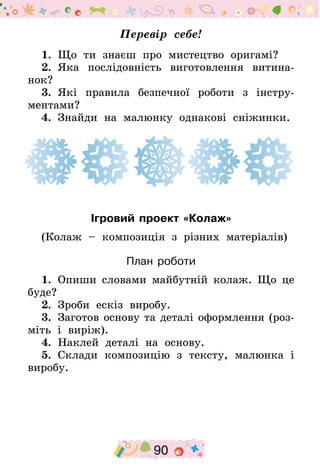 90
Перевір себе!
1.  Що ти знаєш про мистецтво оригамі?
2.  Яка послідовність виготовлення витина-
нок?
3.  Які правила безпечної роботи з інстру-
ментами?
4.  Знайди на малюнку однакові сніжинки.
Ігровий проект «Колаж»
(Колаж – композиція з різних матеріалів)
План роботи
1.  Опиши словами майбутній колаж. Що це
буде?
2.  Зроби ескіз виробу.
3.  Заготов основу та деталі оформлення (роз-
міть і виріж).
4.  Наклей деталі на основу.
5.  Склади композицію з тексту, малюнка і
виробу.
 