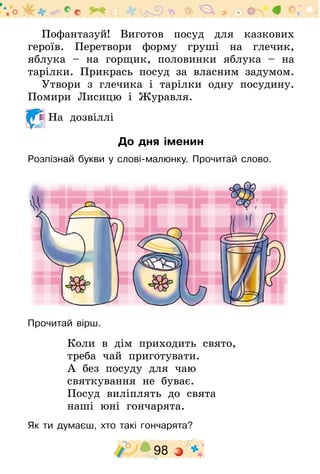 98
Пофантазуй! Виготов посуд для казкових
героїв. Перетвори форму груші на глечик,
яблука – на горщик, половинки яблука – на
тарілки. Прикрась посуд за власним задумом.
Утвори з глечика і тарілки одну посудину.
Помири Лисицю і Журавля.
На дозвіллі
До дня іменин
Розпізнай букви у слові-малюнку. Прочитай слово.
Прочитай вірш.
Коли в дім приходить свято,
треба чай приготувати.
А без посуду для чаю
святкування не буває.
Посуд виліплять до свята
наші юні гончарята.
Як ти думаєш, хто такі гончарята?
 