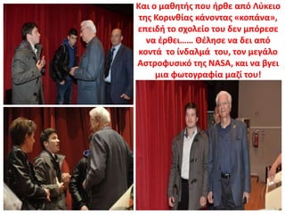 Και ο μαθητής που ήρθε από Λύκειο
της Κορινθίας κάνοντας «κοπάνα»,
επειδή το σχολείο του δεν μπόρεσε
να έρθει…… Θέλησε να δει από
κοντά το ίνδαλμά του, τον μεγάλο
Αστροφυσικό της NASA, και να βγει
μια φωτογραφία μαζί του!
 