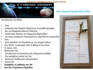 To δώρο που προσφέραμε στον κ. Σταμάτιο Κριμιζή
στον Σταμάτη Κριμιζή (από το Α4)
Ατενίζοντας τον 8323
• Εκεί,
• ανάμεσα στον Καφετί Γίγαντα με το μεγάλο φεγγάρι
• και τον βραχώδη Κόκκινο Πλανήτη
• κοντά στου Κρόνου τα παγωμένα δαχτυλίδια
• και στου μοναχικού Ποσειδώνα τις αφιλόξενες καταιγίδες
• Εκεί,
• στην αγκαλιά του Ουρανού με την ψυχρή σκόνη
• που λείπει το φεγγάρι από το βλέμμα του Ερμή
• Κι όμως, εκεί,
• βρίσκεσαι Εσύ
• ατενίζοντας τη ζεστασιά μιας σιδερένιας μπάλας
• Στις φιλόξενες ακτές της Γης
• κατοικούν Άνθρωποι-αστεροειδείς
• όπως Εσύ
• Εγκάρδια, οι μαθητές του Α4
• του 2ου Γυμνασίου Κορίνθου
 