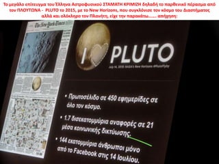 Το μεγάλο επίτευγμα του Έλληνα Αστροφυσικού ΣΤΑΜΑΤΗ ΚΡΙΜΙΖΗ δηλαδή το παρθενικό πέρασμα από
τον ΠΛΟΥΤΩΝΑ - PLUTO το 2015, με το New Horizons, που συγκλόνισε τον κόσμο του Διαστήματος
αλλά και ολόκληρο τον Πλανήτη, είχε την παρακάτω……. απήχηση:
 