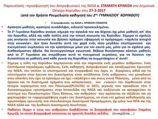 • Ο Αστροφυσικός της NASA κ. ΚΡΙΜΙΖΗΣ ΣΤΑΜΑΤΗΣ
• Αγαπητοί μαθητές, αγαπητοί συνάδελφοι, εκλεκτοί προσκεκλημένοι.
• Το 2ο Γυμνάσιο Κορίνθου ανοίγει σήμερα την αγκαλιά του και δέχεται όχι μόνο μαθητές απ’ όλη
την Κορινθία, αλλά και κάθε πολίτη από την τοπική κοινωνία της Κορίνθου. Σήμερα το σχολείο
μας ανοίγεται στην κοινωνία και βρίσκει πράγματι εφαρμογή το πρόγραμμα: «σχολεία ανοιχτά
στην κοινωνία». Δεν ήταν δυνατόν αυτή την χαρά ενός τόσο μεγάλου επιστημονικού και
πνευματικού συμποσίου να την κρατήσουμε μόνο για τον εαυτό μας, μόνο για το σχολειό μας.
Αισθανόμασταν άβολα. Θα λειτουργούσαμε εγωιστικά. Βέβαια θυσιάστηκαν κάποιοι μαθητές
από το 2ο Γυμνάσιο και στερήθηκαν αυτό το πνευματικό συμπόσιο, για να δώσουν την
δυνατότητα σε μαθητές από κάθε γωνιά της Κορινθίας να συμμετάσχουν σ’ αυτό!
• Σήμερα η πόλη της Κορίνθου λαμπρύνεται από την παρουσία ενός μεγάλου ανθρώπου. Ενός
Επιστήμονα παγκόσμιας εμβέλειας. Ενός καθηγητή, Αστροφυσικού και καταξιωμένου Ερευνητή
της ΝΑΣΑ, του οποίου το επιστημονικό και συγγραφικό του έργο, οι διακρίσεις αλλά και τα
επιτεύγματα στην έρευνα του Διαστήματος είναι ασύλληπτα. Ενός ανθρώπου, του μοναδικού
στον πλανήτη που έχει το προνόμιο να έχει «ταξιδέψει» και στους εννιά Πλάνητες, μέσα από τα
όργανα και τα διαστημικά οχήματα που κατασκεύασε, του «νονού» του παρθενικού στην
Ιστορία περάσματος από τον Πλούτωνα(PLOUTO) το 2015, γεγονός που προκάλεσε τότε 5
δισεκατομμύρια «χτυπήματα» στην Ιστοσελίδα της NASA και κινδύνευσε να καταρρεύσει το
σύστημα του Πανεπιστημίου Τζονς Χόπκινς, του ανθρώπου που αρέσκεται να ταξιδεύει και να
χαρτογραφεί τα «αχαρτογράφητα νερά» του Διαστήματος, να είναι επί χρόνια καθοδηγητής και
πρωτοπόρος ερευνητής στα σπουδαιότερα διαστημικά Προγράμματα, όχι μόνο των ΗΠΑ και της
ΝΑΣΑ αλλά και της Διεθνούς Διαστημικής Κοινότητας.
• Παθαίνει ίλιγγο ο νους του ανθρώπου διαβάζοντας το βιογραφικό του κορυφαίου Σταμάτη
Κριμιζή, το οποίο βιογραφικό εκτείνεται σε αρκετές δεκάδες σελίδες. (συνεχίζεται….)
Παρουσίαση –προσφώνηση του Αστροφυσικού της NASA κ. ΣΤΑΜΑΤΗ ΚΡΙΜΙΖΗ στο Δημοτικό
Θέατρο Κορίνθου στις 27-3-2017
(από τον Χρήστο Ρουμελιώτη καθηγητή του 2ου ΓΥΜΝΑΣΙΟΥ ΚΟΡΙΝΘΟΥ)
 