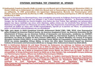 ΣΥΝΤΟΜΗ ΒΙΟΓΡΑΦΙΑ ΤΟΥ ΣΤΑΜΑΤΙΟΥ Μ. ΚΡΙΜΙΖΗ
Ο Ακαδημαϊκός Σταμάτιος Κριμιζής έλαβε το πτυχίο του στη Φυσική από το Πανεπιστήμιο της Μιννεσότα (1961), το
Master (1963) και το Διδακτορικό του (1965) στη Φυσική από το Πανεπιστήμιο της Αϊόβα, όπου και υπηρέτησε
ως καθηγητής. Το 1968 μετακινήθηκε στο Εργαστήριο Εφαρμοσμένης Φυσικής του Πανεπιστημίου Johns
Hopkins, έγινε Επιστημονικός Διευθυντής το 1980, επικεφαλής της Διοίκησης Διαστήματος το 1991 και Ομότιμος
Διευθυντής το 2004.
Πέρα από τις διοικητικές του δραστηριότητες, είναι επικεφαλής ερευνητής σε διάφορες διαστημικές αποστολές της
NASA, συμπεριλαμβανομένων και των Voyagers 1 και 2 στους εξωτερικούς πλανήτες, τη Διαστρική Αποστολή
Voyager, και την αποστολή του Cassini-Huygens στον Κρόνο και στον Τιτάνα. Έχει σχεδιάσει και κατασκευάσει
όργανα που έχουν ταξιδέψει και στους οκτώ πλανήτες, καθώς επίσης και την αποστολή New Horizons (Νέοι
Ορίζοντες) που εξερεύνησε τον Πλούτωνα τον Ιούλιο, 2015. Έχει δημοσιεύσει περισσότερες από 600 εργασίες σε
περιοδικά και βιβλία με πάνω από 14.000 ετεροαναφορές, σχετικά με τη φυσική του Ήλιου, το μεσοαστρικό
χώρο, τις πλανητικές μαγνητόσφαιρες και την ηλιόσφαιρα.
Έχει λάβει τρείς φορές το NASA Exceptional Scientific Achievement Medal (1981, 1986, 2014), είναι διακεκριμένο
μέλος (Εταίρος) της American Physical Society, της American Geophysical Union, της American Association for the
Advancement of Science και του American Institute of Aeronautics and Astronautics, αποδέκτης του COSPAR’s
Space Science Award (2002), του Basic Sciences Award (1994) της International Academy of Astronautics όπου
προεδρεύει του Board of Trustees for Basic Sciences (2002-2015), το Χρυσό Μετάλλιο του Council of European
Aerospace Societies (CEAS) (2011), το Jean Dominique Cassini Medal της Ευρωπαϊκής Γεωφυσικής Ένωσης (EGU)
(2014) της οποίας κηρύχθηκε Επίτιμο Μέλος, το James Van Allen Space Environments Award του American
Institute of Aeronautics and Astronautics (2014) και το Voyager Silver Achievement Award της NASA (2014).
Το 2015 το Smithsonian National Air and Space Museum της Ουάσινγτoν του απένειμε το Τρόπαιο για Συνολική
Επίτευξη (Trophy for Lifetime Achievement), και το 2016 το Τρόπαιο στην Ομάδα του New Horizons (Trophy for
Team Achievement). Tο 2016 το American Astronautical Society (AAS) τον τίμησε με το Space Flight Αward την
ύψιστη τιμή της AAS, και η NASA το Exceptional Public Service Medal, την ύψιστη τιμή της ΝΑSΑ. Το 2017 του
απονεμήθηκε το Group Achievement Award της NASA για το New Horizons. Έχει ανακηρυχθεί Επίτιμος Διδάκτωρ
των Πανεπιστημίων Αιγαίου, Αθηνών και Διεθνούς Πανεπιστημίου Ελλάδος.
Εκλέχθηκε μέλος της Ακαδημίας Αθηνών (2004) και διευθύνει το Γραφείο Διαστημικής Έρευνας και Τεχνολογίας.
Υπηρέτησε (2006-2010) ως εκπρόσωπος της Ελλάδος στο συμβούλιο του Ευρωπαϊκού Οργανισμού Διαστήματος
(ESA), και διετέλεσε Πρόεδρος του Εθνικού Συμβουλίου Έρευνας και Τεχνολογίας (ΕΣΕΤ) (2010-2013) που
εκπόνησε το 7ετές Στρατηγικό Πλαίσιο για Έρευνα και Τεχνολογία της Ελλάδος
(http://www.gsrt.gr/Financing/Files/ProPeFiles81/ESPEK%202014-2020%20by%20ESET%282010-
2013%29.FIN.v.3.pdf)
 