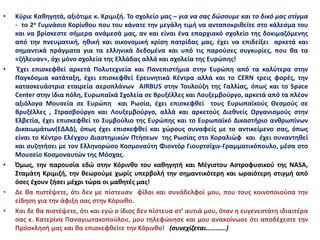 • Κύριε Καθηγητά, αξιότιμε κ. Κριμιζή. Το σχολείο μας – για να σας δώσουμε και το δικό μας στίγμα
- το 2ο Γυμνάσιο Κορίνθου που του κάνατε την μεγάλη τιμή να ανταποκριθείτε στο κάλεσμα του
και να βρίσκεστε σήμερα ανάμεσά μας, αν και είναι ένα επαρχιακό σχολείο της δοκιμαζόμενης
από την πνευματική, ηθική και οικονομική κρίση πατρίδας μας, έχει να επιδείξει αρκετά και
σημαντικά πράγματα για τα ελληνικά δεδομένα και υπό τις παρούσες συγκυρίες, που θα τα
«ζήλευαν», όχι μόνο σχολεία της Ελλάδας αλλά και σχολεία της Ευρώπης!
• Έχει επισκεφθεί αρκετά Πολυτεχνεία και Πανεπιστήμια στην Ευρώπη από τα καλύτερα στην
Παγκόσμια κατάταξη, έχει επισκεφθεί Ερευνητικά Κέντρα αλλά και το CERN τρεις φορές, την
κατασκευάστρια εταιρεία αεροπλάνων AIRBUS στην Τουλούζη της Γαλλίας, όπως και το Space
Center στην ίδια πόλη, Ευρωπαϊκά Σχολεία σε Βρυξέλλες και Λουξεμβούργο, αρκετά από τα πλέον
αξιόλογα Μουσεία σε Ευρώπη και Ρωσία, έχει επισκεφθεί τους Ευρωπαϊκούς Θεσμούς σε
Βρυξέλλες , Στρασβούργο και Λουξεμβούργο, αλλά και αρκετούς Διεθνείς Οργανισμούς στην
Ελβετία, έχει επισκεφθεί το Συμβούλιο της Ευρώπης και το Ευρωπαϊκό Δικαστήριο ανθρωπίνων
Δικαιωμάτων(ΕΔΑΔ), όπως έχει επισκεφθεί και χώρους συναφείς με το αντικείμενο σας, όπως
είναι το Κέντρο Ελέγχου Διαστημικών Πτήσεων της Ρωσίας στο Κοραλιώφ και έχει συναντηθεί
και συζητήσει με τον Ελληνορώσο Κοσμοναύτη Φιοντόρ Γιουρτσίχιν-Γραμματικόπουλο, μέσα στο
Μουσείο Κοσμοναυτών της Μόσχας.
• Όμως, την παρουσία εδώ στην Κόρινθο του καθηγητή και Μέγιστου Αστροφυσικού της NASA,
Σταμάτη Κριμιζή, την θεωρούμε χωρίς υπερβολή την σημαντικότερη και ωραιότερη στιγμή από
όσες έχουν ζήσει μέχρι τώρα οι μαθητές μας!
• Δε θα πιστέψετε, ότι δεν με πίστευαν φίλοι και συνάδελφοί μου, που τους κοινοποιούσα την
είδηση για την άφιξη σας στην Κόρινθο.
• Και δε θα πιστέψετε, ότι και εγώ ο ίδιος δεν πίστευα στ’ αυτιά μου, όταν η ευγενεστάτη ιδιαιτέρα
σας κ. Κατερίνα Παναγιωτακοπούλου, μου τηλεφώνησε και μου ανακοίνωσε ότι αποδέχεστε την
Πρόσκλησή μας και θα επισκεφθείτε την Κόρινθο! (συνεχίζεται…………)
 