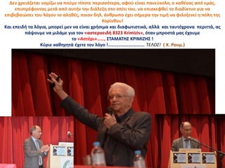 Δεν χρειάζεται νομίζω να πούμε τίποτε περισσότερο, αφού είναι πανεύκολο, ο καθένας από εμάς,
επιστρέφοντας μετά από αυτήν την διάλεξη στο σπίτι του, να επισκεφθεί το διαδίκτυο για να
επιβεβαιώσει του λόγου το αληθές, ποιον δηλ. άνθρωπο έχει σήμερα την τιμή να φιλοξενεί η πόλη της
Κορίνθου!
Και επειδή τα λόγια, μπορεί μεν να είναι χρήσιμα και διαφωτιστικά, αλλά και ταυτόχρονα περιττά, ας
πάψουμε να μιλάμε για τον «αστεροειδή 8323 Krimizis», όταν μπροστά μας έχουμε
το «Αστέρι»……, ΣΤΑΜΑΤΗΣ ΚΡΙΜΙΖΗΣ !
Κύριε καθηγητά έχετε τον λόγο !…………………………. ΤΕΛΟΣ! ( Χ. Ρουμ.)
 