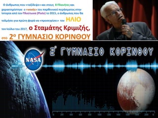 Ο άνθρωπος που «ταξίδεψε» και στους 8 Πλανήτες και
χαρακτηρίστηκε ο «νονός» του παρθενικού περάσματος στην
Ιστορία από τον Πλούτωνα (Pluto) το 2015, ο άνθρωπος που θα
τολμήσει για πρώτη φορά να «προσεγγίσει» τον ΗΛΙΟ
τον Ιούλιο του 2017, ο Σταμάτης Κριμιζής,
στο 2ο ΓΥΜΝΑΣΙΟ ΚΟΡΙΝΘΟΥ
 