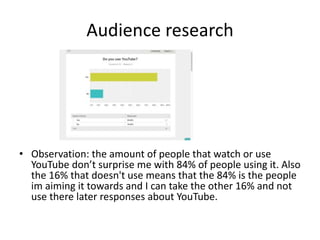 Audience research
• Observation: the amount of people that watch or use
YouTube don’t surprise me with 84% of people using it. Also
the 16% that doesn't use means that the 84% is the people
im aiming it towards and I can take the other 16% and not
use there later responses about YouTube.
 