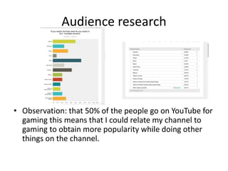Audience research
• Observation: that 50% of the people go on YouTube for
gaming this means that I could relate my channel to
gaming to obtain more popularity while doing other
things on the channel.
 