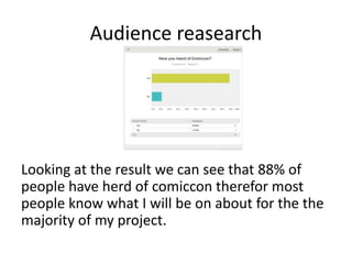Audience reasearch
Looking at the result we can see that 88% of
people have herd of comiccon therefor most
people know what I will be on about for the the
majority of my project.
 