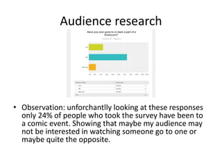 Audience research
• Observation: unforchantlly looking at these responses
only 24% of people who took the survey have been to
a comic event. Showing that maybe my audience may
not be interested in watching someone go to one or
maybe quite the opposite.
 