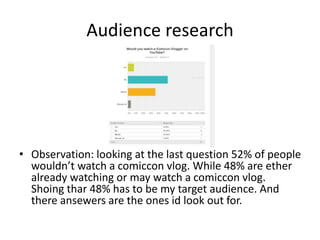 Audience research
• Observation: looking at the last question 52% of people
wouldn’t watch a comiccon vlog. While 48% are ether
already watching or may watch a comiccon vlog.
Shoing thar 48% has to be my target audience. And
there ansewers are the ones id look out for.
 