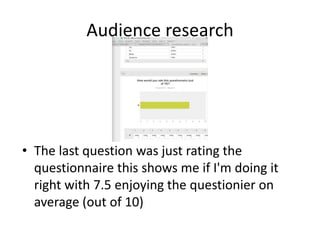 Audience research
• The last question was just rating the
questionnaire this shows me if I'm doing it
right with 7.5 enjoying the questionier on
average (out of 10)
 