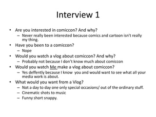 Interview 1
• Are you interested in comiccon? And why?
– Never really been interested because comics and cartoon isn't really
my thing.
• Have you been to a comiccon?
– Nope
• Would you watch a vlog about comiccon? And why?
– Probably not because I don’t know much about comiccon
• Would you watch Me make a vlog about comiccon?
– Yes deffently because I know you and would want to see what all your
media work is about.
• What would you want from a Vlog?
– Not a day to day one only special occasions/ out of the ordinary stuff.
– Cinematic shots to music
– Funny short snappy.
 